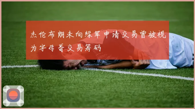 杰伦布朗未向绿军申请交易曾被视为字母哥交易筹码