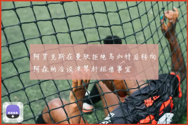 阿贾克斯在曼联拒绝乌加特后转向阿森纳洽谈津琴科租借事宜