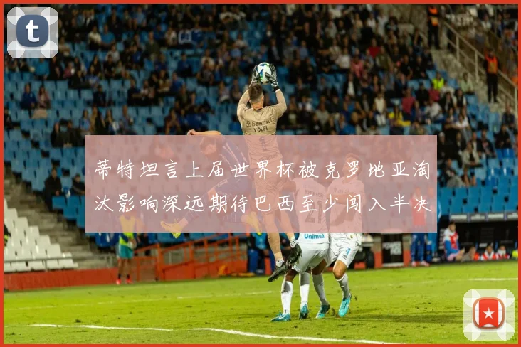 蒂特坦言上届世界杯被克罗地亚淘汰影响深远期待巴西至少闯入半决赛