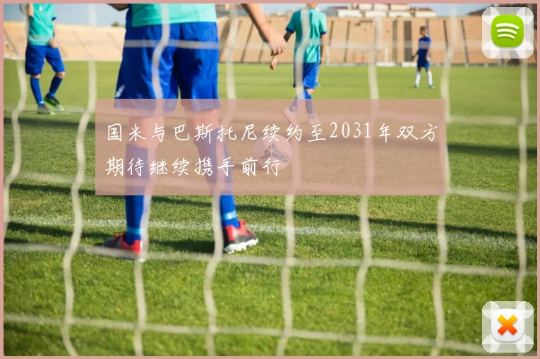 国米与巴斯托尼续约至2031年双方期待继续携手前行
