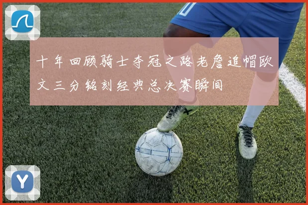 十年回顾骑士夺冠之路老詹追帽欧文三分铭刻经典总决赛瞬间