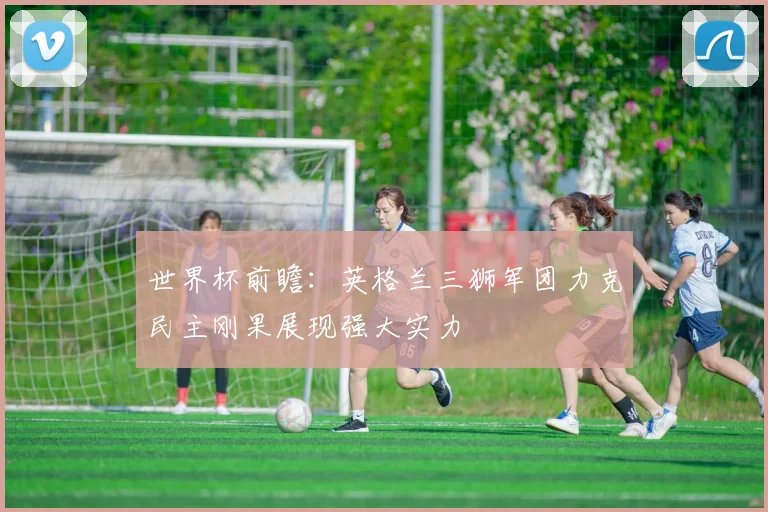世界杯前瞻：英格兰三狮军团力克民主刚果展现强大实力