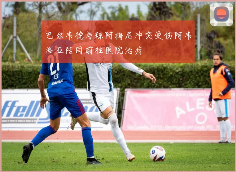 巴尔韦德与琼阿梅尼冲突受伤阿韦洛亚陪同前往医院治疗