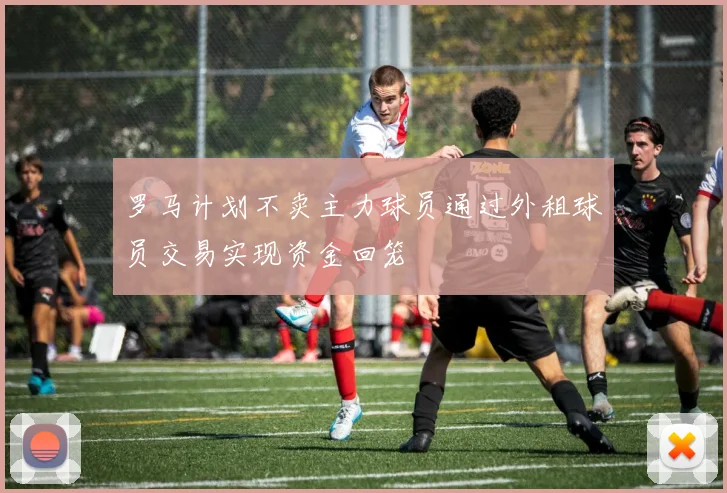 罗马计划不卖主力球员通过外租球员交易实现资金回笼