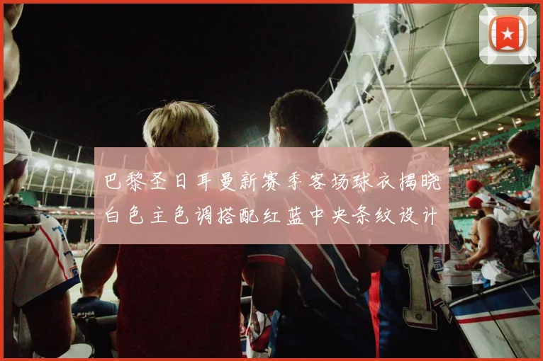 巴黎圣日耳曼新赛季客场球衣揭晓白色主色调搭配红蓝中央条纹设计