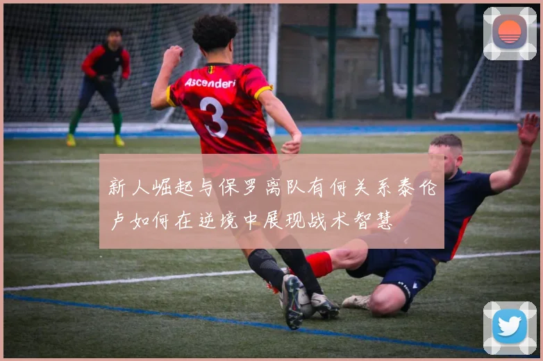 新人崛起与保罗离队有何关系泰伦卢如何在逆境中展现战术智慧