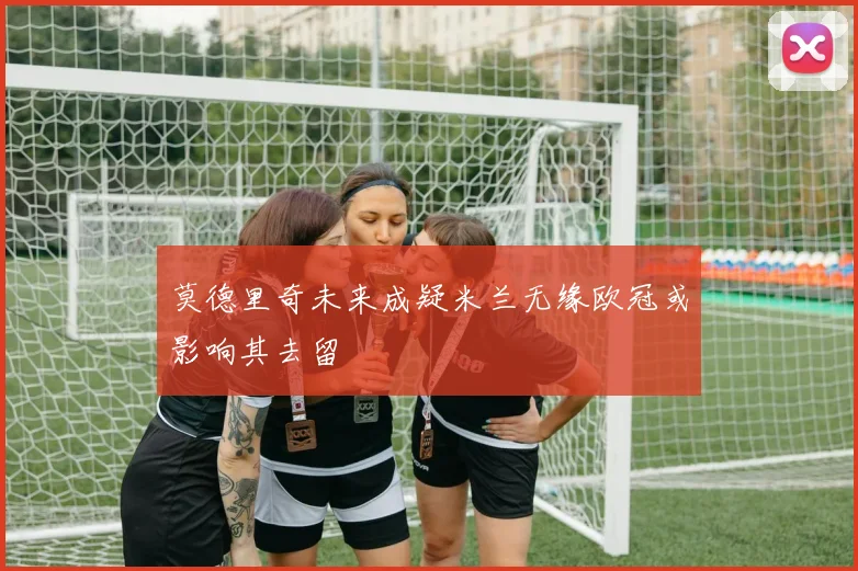 莫德里奇未来成疑米兰无缘欧冠或影响其去留