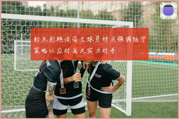 铃木彩艳谈荷兰球员特点强调防守策略以应对高大实力对手