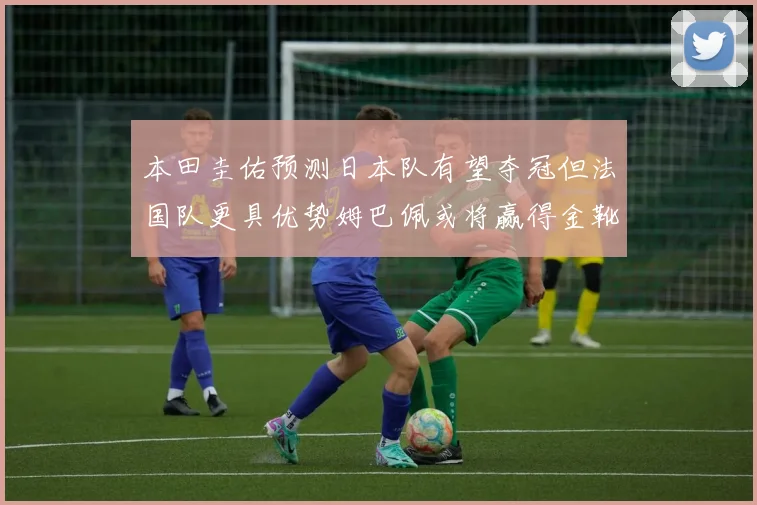 本田圭佑预测日本队有望夺冠但法国队更具优势姆巴佩或将赢得金靴