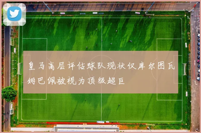 皇马高层评估球队现状仅库尔图瓦姆巴佩被视为顶级超巨