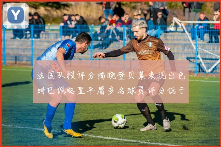 法国队报评分揭晓登贝莱表现出色姆巴佩略显平庸多名球员评分低于六分