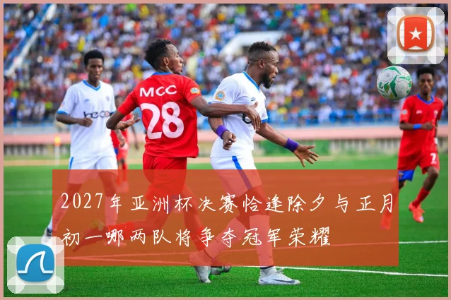 2027年亚洲杯决赛恰逢除夕与正月初一哪两队将争夺冠军荣耀