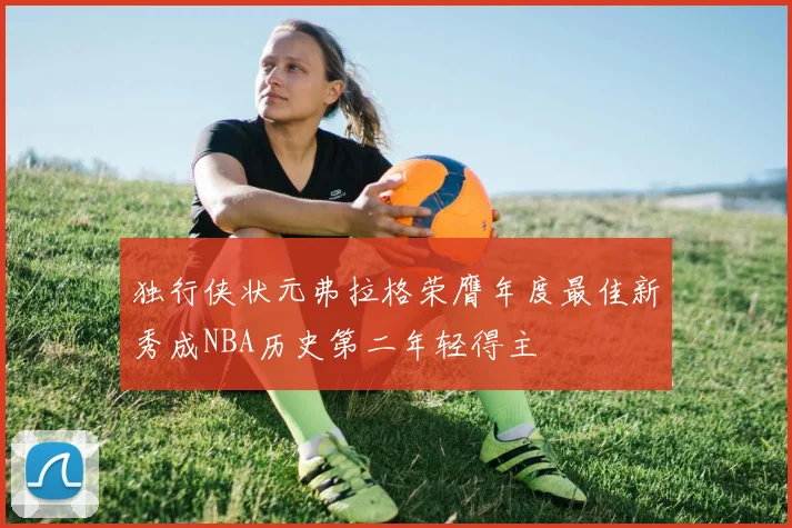 独行侠状元弗拉格荣膺年度最佳新秀成NBA历史第二年轻得主