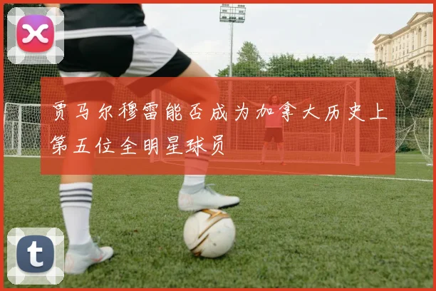 贾马尔穆雷能否成为加拿大历史上第五位全明星球员