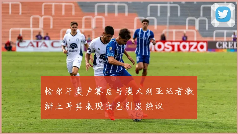 恰尔汗奥卢赛后与澳大利亚记者激辩土耳其表现出色引发热议