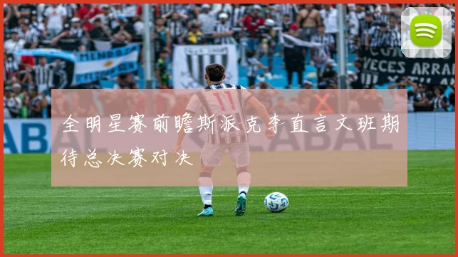 全明星赛前瞻斯派克李直言文班期待总决赛对决