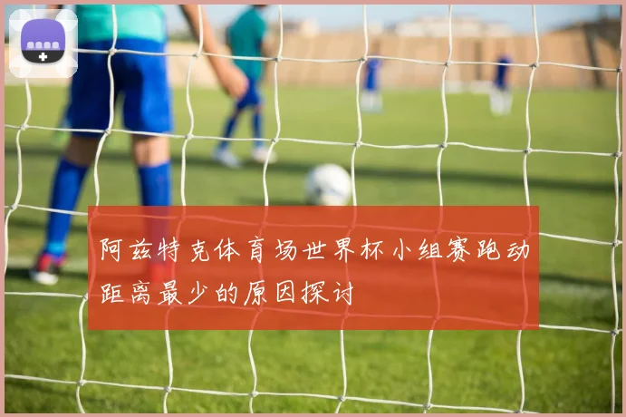 阿兹特克体育场世界杯小组赛跑动距离最少的原因探讨