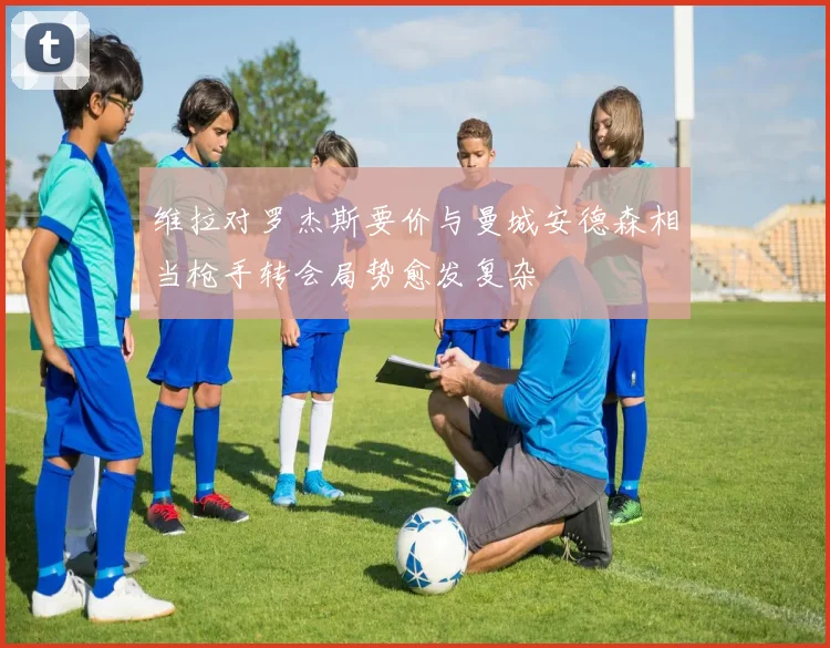 维拉对罗杰斯要价与曼城安德森相当枪手转会局势愈发复杂