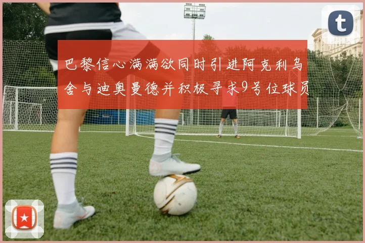 巴黎信心满满欲同时引进阿克利乌舍与迪奥曼德并积极寻求9号位球员