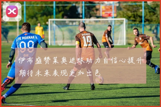 伊布盛赞莱奥进球助力自信心提升期待未来表现更加出色